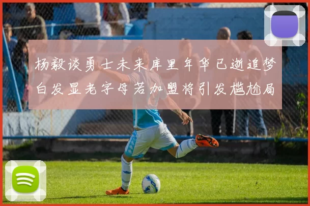 杨毅谈勇士未来库里年华已逝追梦白发显老字母若加盟将引发尴尬局面