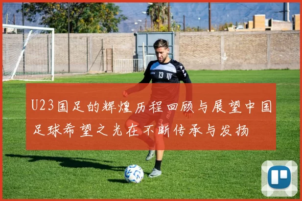 U23国足的辉煌历程回顾与展望中国足球希望之光在不断传承与发扬