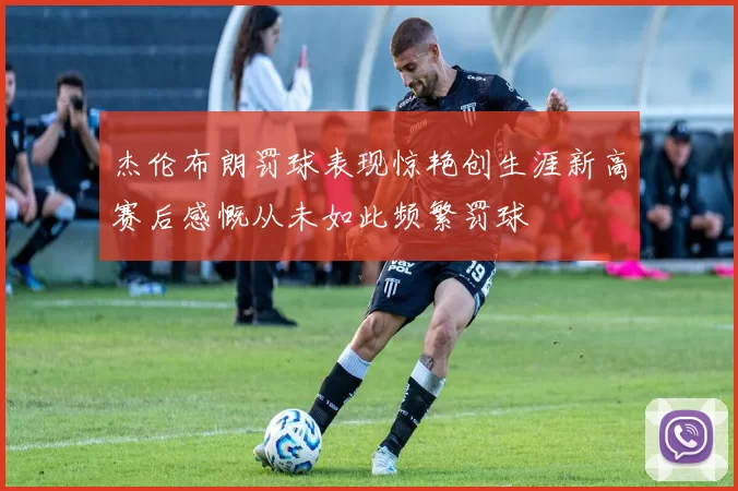 杰伦布朗罚球表现惊艳创生涯新高赛后感慨从未如此频繁罚球