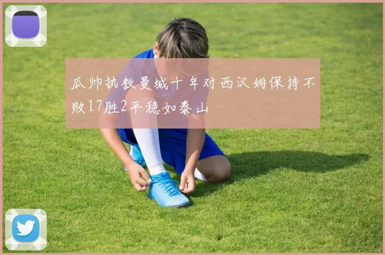 瓜帅执教曼城十年对西汉姆保持不败17胜2平稳如泰山