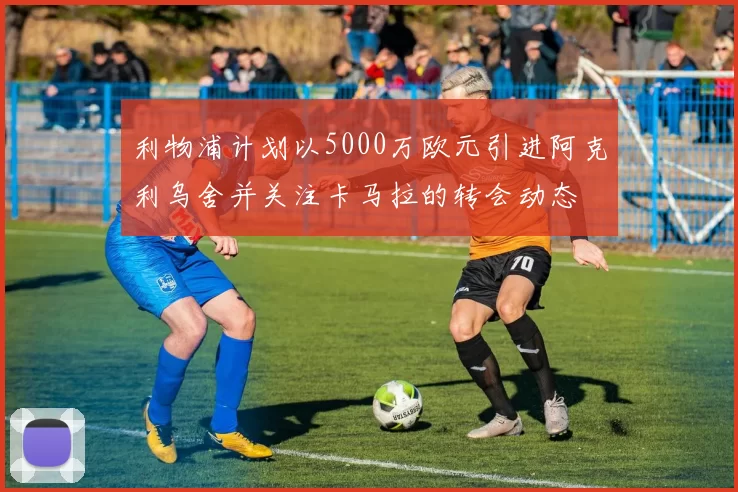 利物浦计划以5000万欧元引进阿克利乌舍并关注卡马拉的转会动态