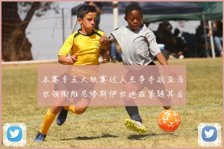 本赛季五大联赛过人王争夺战亚马尔领衔维尼修斯伊尔迪兹紧随其后