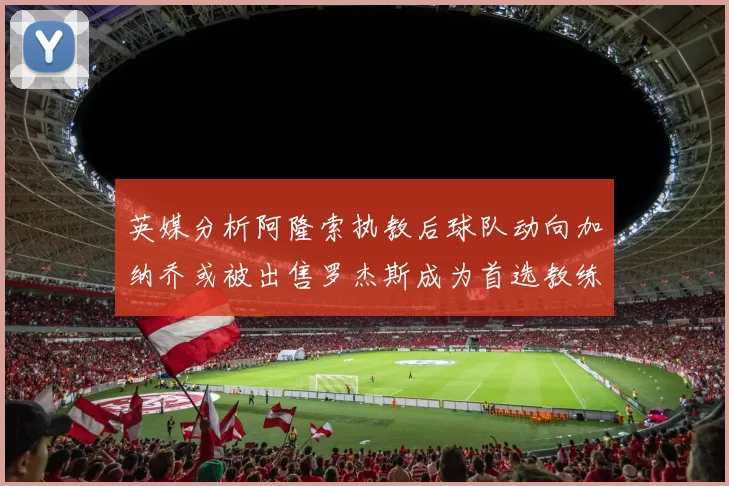 英媒分析阿隆索执教后球队动向加纳乔或被出售罗杰斯成为首选教练