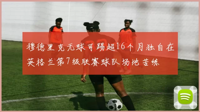 穆德里克无球可踢超16个月独自在英格兰第7级联赛球队场地苦练