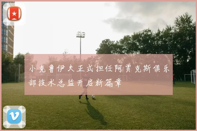 小克鲁伊夫正式担任阿贾克斯俱乐部技术总监开启新篇章