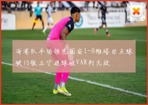 海港队半场领先国安1-0维塔尔点球破门张玉宁进球被VAR判无效
