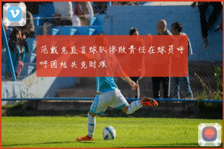 范戴克直言球队惨败责任在球员呼吁团结共克时艰