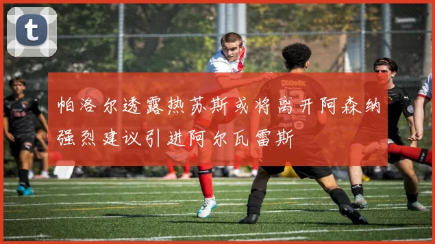 帕洛尔透露热苏斯或将离开阿森纳强烈建议引进阿尔瓦雷斯