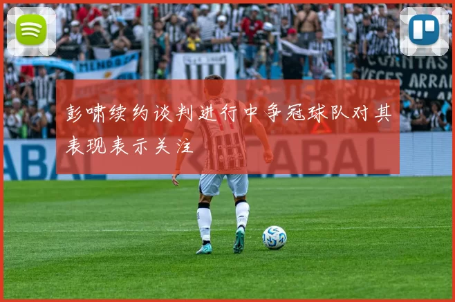 彭啸续约谈判进行中争冠球队对其表现表示关注