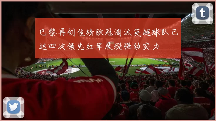 巴黎再创佳绩欧冠淘汰英超球队已达四次领先红军展现强劲实力