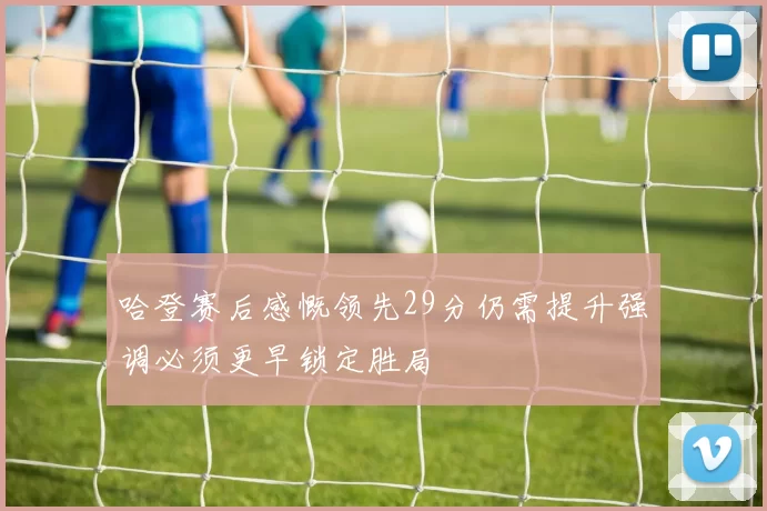 哈登赛后感慨领先29分仍需提升强调必须更早锁定胜局