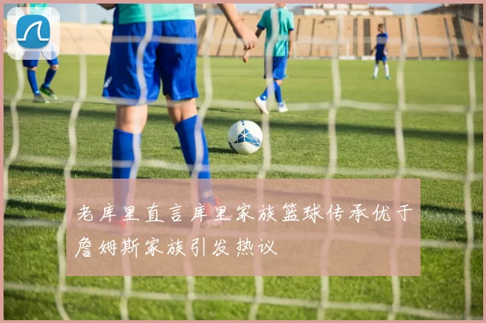 老库里直言库里家族篮球传承优于詹姆斯家族引发热议