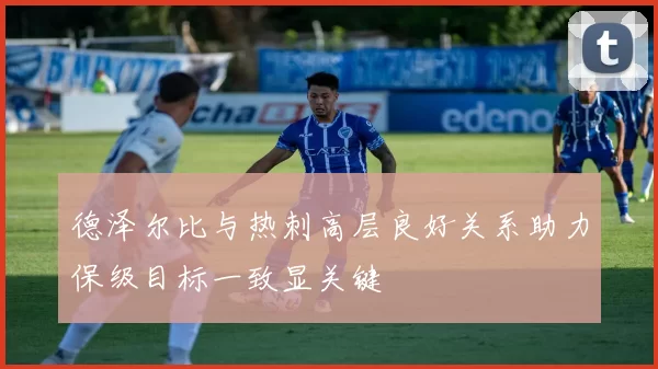 德泽尔比与热刺高层良好关系助力保级目标一致显关键