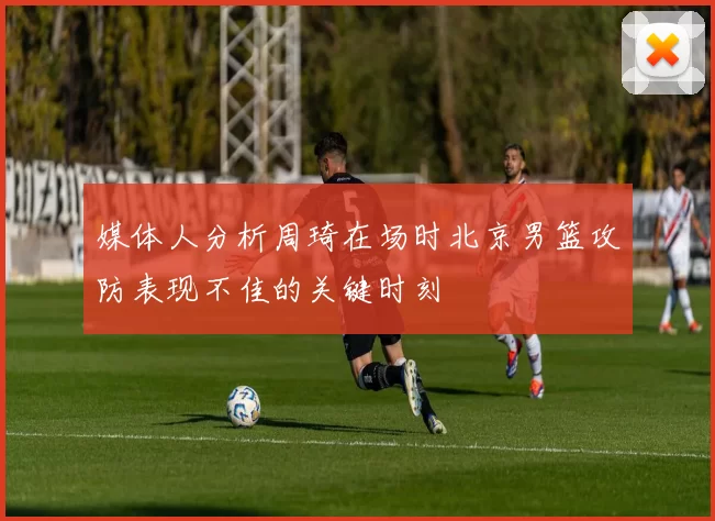 媒体人分析周琦在场时北京男篮攻防表现不佳的关键时刻