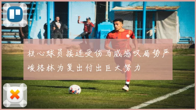 核心球员接连受伤马威感叹局势严峻格林为复出付出巨大努力