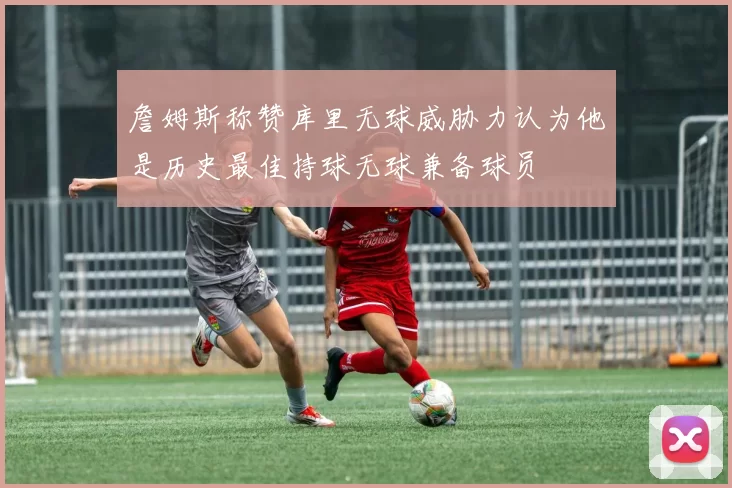 詹姆斯称赞库里无球威胁力认为他是历史最佳持球无球兼备球员