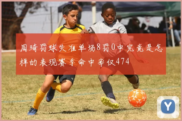 周琦罚球失准单场8罚0中究竟是怎样的表现赛季命中率仅474