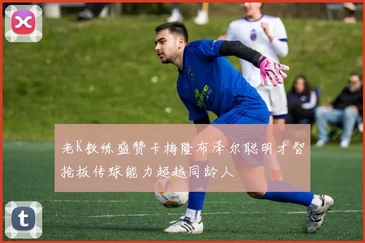 老K教练盛赞卡梅隆布泽尔聪明才智抢板传球能力超越同龄人
