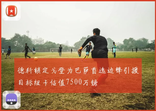德科锁定戈登为巴萨首选边锋引援目标纽卡估值7500万镑